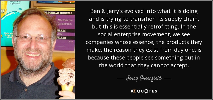 Ben & Jerry's evolved into what it is doing and is trying to transition its supply chain, but this is essentially retrofitting. In the social enterprise movement, we see companies whose essence, the products they make, the reason they exist from day one, is because these people see something out in the world that they cannot accept. - Jerry Greenfield