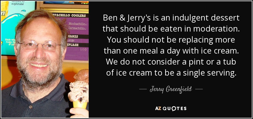Ben & Jerry's is an indulgent dessert that should be eaten in moderation. You should not be replacing more than one meal a day with ice cream. We do not consider a pint or a tub of ice cream to be a single serving. - Jerry Greenfield