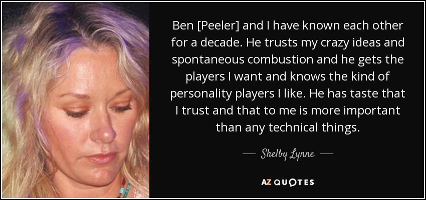 Ben [Peeler] and I have known each other for a decade. He trusts my crazy ideas and spontaneous combustion and he gets the players I want and knows the kind of personality players I like. He has taste that I trust and that to me is more important than any technical things. - Shelby Lynne