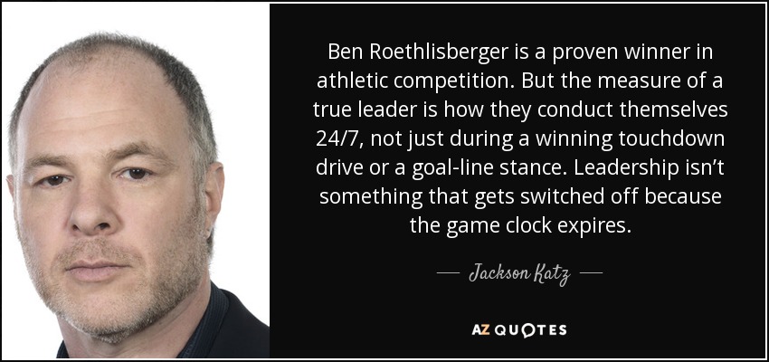 Ben Roethlisberger is a proven winner in athletic competition. But the measure of a true leader is how they conduct themselves 24/7, not just during a winning touchdown drive or a goal-line stance. Leadership isn’t something that gets switched off because the game clock expires. - Jackson Katz