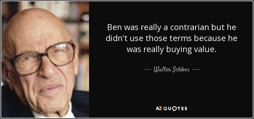 Ben was really a contrarian but he didn't use those terms because he was really buying value. - Walter Schloss