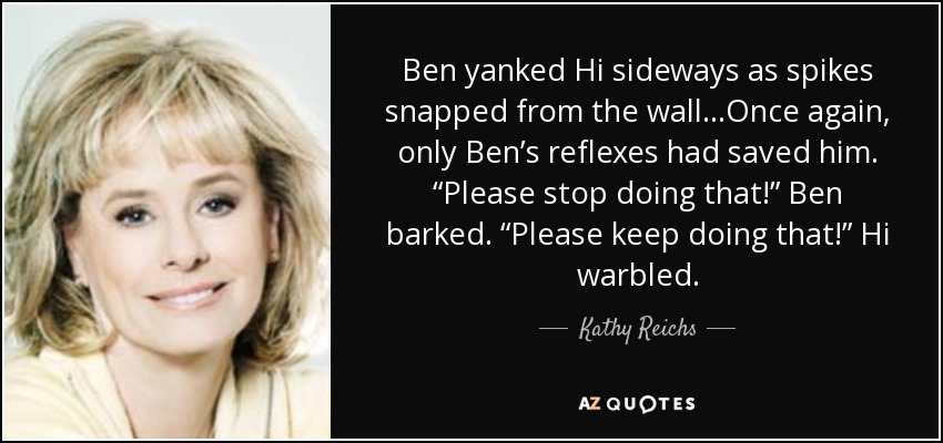 Ben yanked Hi sideways as spikes snapped from the wall…Once again, only Ben’s reflexes had saved him. “Please stop doing that!” Ben barked. “Please keep doing that!” Hi warbled. - Kathy Reichs