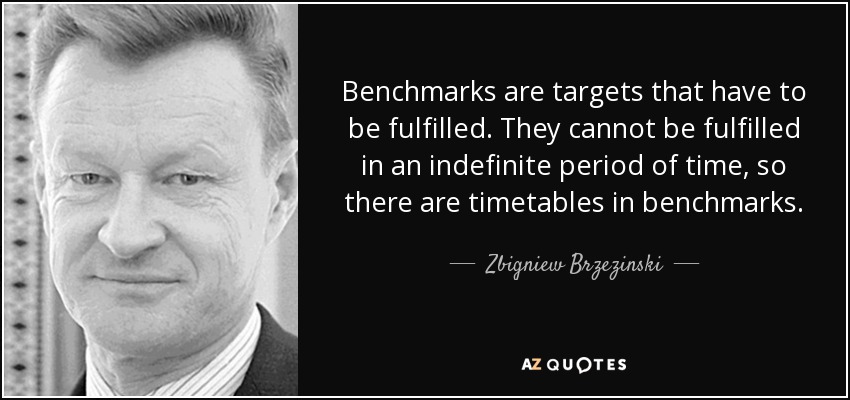 Benchmarks are targets that have to be fulfilled. They cannot be fulfilled in an indefinite period of time, so there are timetables in benchmarks. - Zbigniew Brzezinski