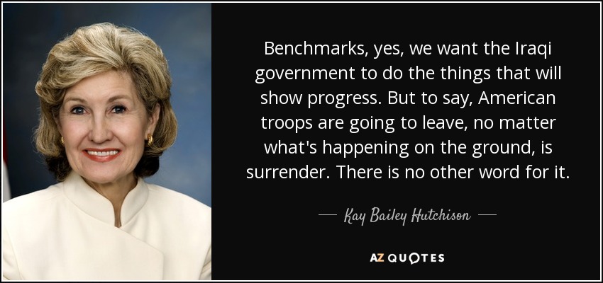 Benchmarks, yes, we want the Iraqi government to do the things that will show progress. But to say, American troops are going to leave, no matter what's happening on the ground, is surrender. There is no other word for it. - Kay Bailey Hutchison