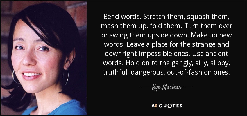 Bend words. Stretch them, squash them, mash them up, fold them. Turn them over or swing them upside down. Make up new words. Leave a place for the strange and downright impossible ones. Use ancient words. Hold on to the gangly, silly, slippy, truthful, dangerous, out-of-fashion ones. - Kyo Maclear