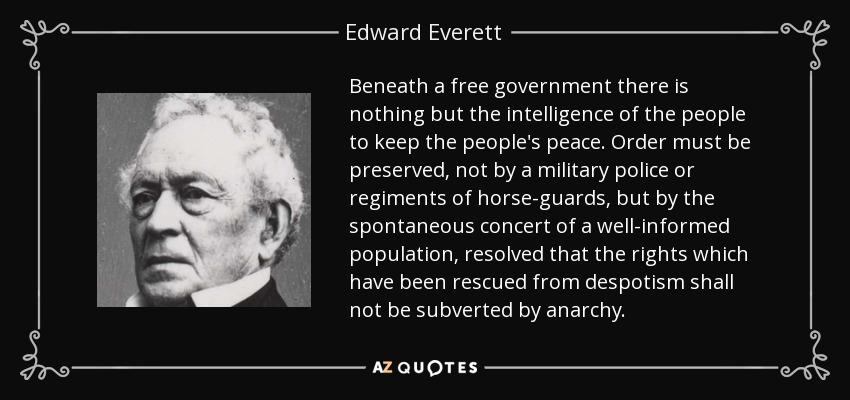 Beneath a free government there is nothing but the intelligence of the people to keep the people's peace. Order must be preserved, not by a military police or regiments of horse-guards, but by the spontaneous concert of a well-informed population, resolved that the rights which have been rescued from despotism shall not be subverted by anarchy. - Edward Everett