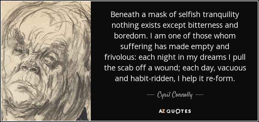 Beneath a mask of selfish tranquility nothing exists except bitterness and boredom. I am one of those whom suffering has made empty and frivolous: each night in my dreams I pull the scab off a wound; each day, vacuous and habit-ridden, I help it re-form. - Cyril Connolly