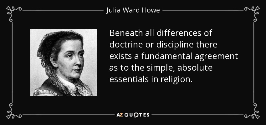 Beneath all differences of doctrine or discipline there exists a fundamental agreement as to the simple, absolute essentials in religion. - Julia Ward Howe