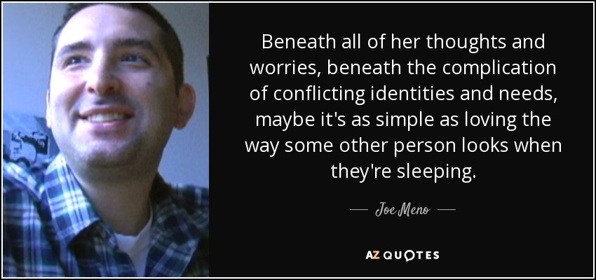 Beneath all of her thoughts and worries, beneath the complication of conflicting identities and needs, maybe it's as simple as loving the way some other person looks when they're sleeping. - Joe Meno