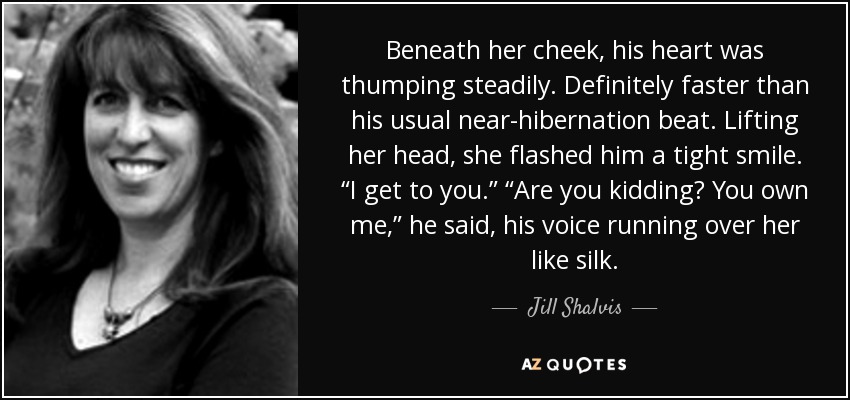 Beneath her cheek, his heart was thumping steadily. Definitely faster than his usual near-hibernation beat. Lifting her head, she flashed him a tight smile. “I get to you.” “Are you kidding? You own me,” he said, his voice running over her like silk. - Jill Shalvis