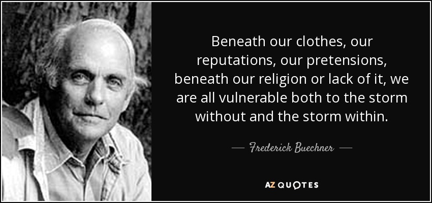 Beneath our clothes, our reputations, our pretensions, beneath our religion or lack of it, we are all vulnerable both to the storm without and the storm within. - Frederick Buechner