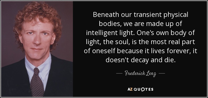 Beneath our transient physical bodies, we are made up of intelligent light. One's own body of light, the soul, is the most real part of oneself because it lives forever, it doesn't decay and die. - Frederick Lenz