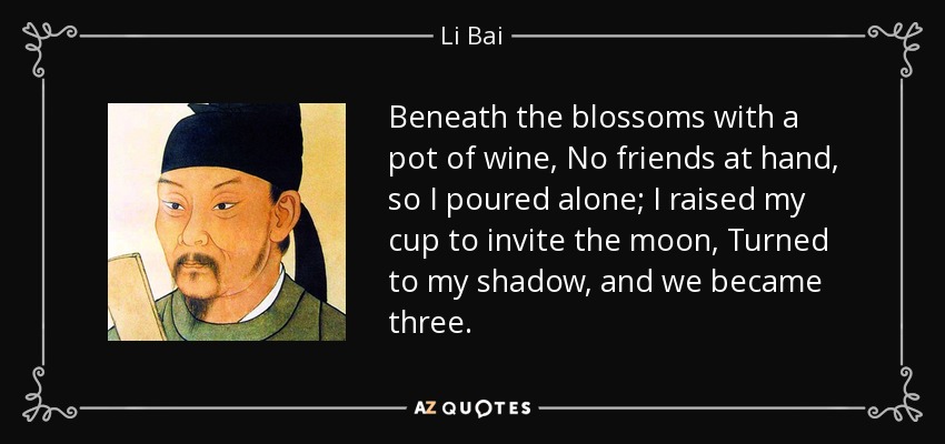 Beneath the blossoms with a pot of wine, No friends at hand, so I poured alone; I raised my cup to invite the moon, Turned to my shadow, and we became three. - Li Bai