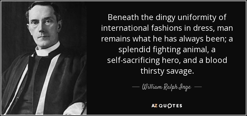 Beneath the dingy uniformity of international fashions in dress, man remains what he has always been; a splendid fighting animal, a self-sacrificing hero, and a blood thirsty savage. - William Ralph Inge