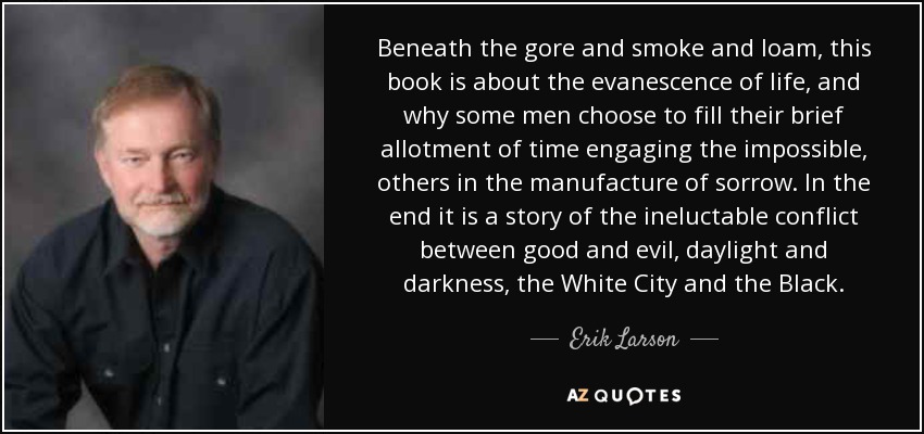 Beneath the gore and smoke and loam, this book is about the evanescence of life, and why some men choose to fill their brief allotment of time engaging the impossible, others in the manufacture of sorrow. In the end it is a story of the ineluctable conflict between good and evil, daylight and darkness, the White City and the Black. - Erik Larson