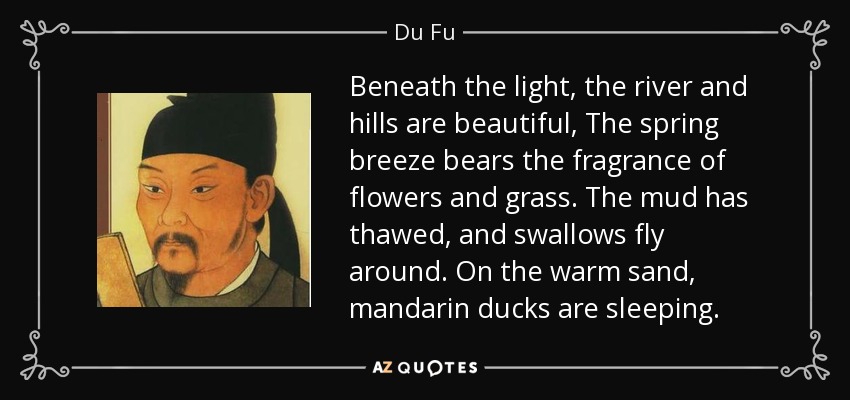 Beneath the light, the river and hills are beautiful, The spring breeze bears the fragrance of flowers and grass. The mud has thawed, and swallows fly around. On the warm sand, mandarin ducks are sleeping. - Du Fu