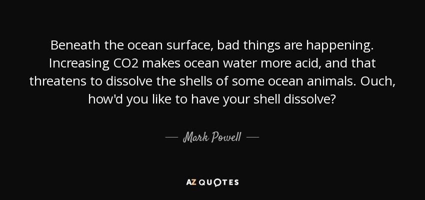 Beneath the ocean surface, bad things are happening. Increasing CO2 makes ocean water more acid, and that threatens to dissolve the shells of some ocean animals. Ouch, how'd you like to have your shell dissolve? - Mark Powell