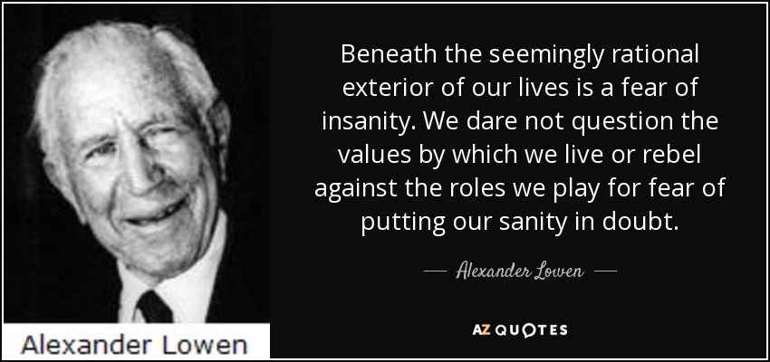 Beneath the seemingly rational exterior of our lives is a fear of insanity. We dare not question the values by which we live or rebel against the roles we play for fear of putting our sanity in doubt. - Alexander Lowen