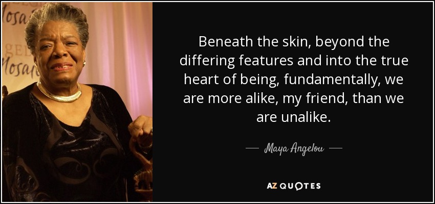 Beneath the skin, beyond the differing features and into the true heart of being, fundamentally, we are more alike, my friend, than we are unalike. - Maya Angelou