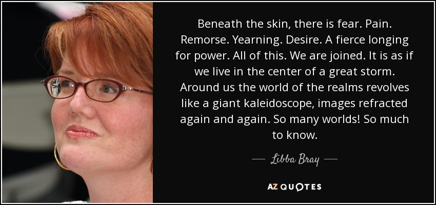 Beneath the skin, there is fear. Pain. Remorse. Yearning. Desire. A fierce longing for power. All of this. We are joined. It is as if we live in the center of a great storm. Around us the world of the realms revolves like a giant kaleidoscope, images refracted again and again. So many worlds! So much to know. - Libba Bray