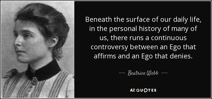 Beneath the surface of our daily life, in the personal history of many of us, there runs a continuous controversy between an Ego that affirms and an Ego that denies. - Beatrice Webb