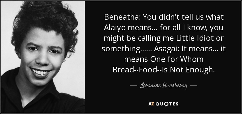 Beneatha: You didn't tell us what Alaiyo means... for all I know, you might be calling me Little Idiot or something... ... Asagai: It means... it means One for Whom Bread--Food--Is Not Enough. - Lorraine Hansberry