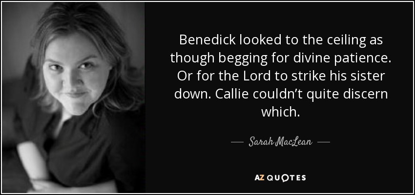 Benedick looked to the ceiling as though begging for divine patience. Or for the Lord to strike his sister down. Callie couldn’t quite discern which. - Sarah MacLean