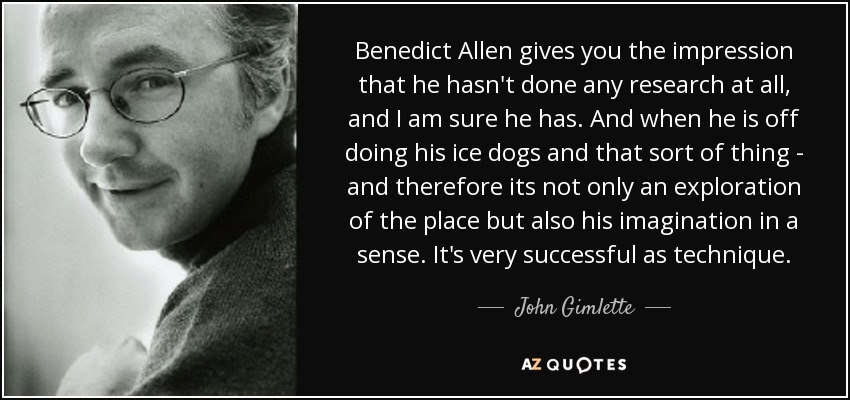 Benedict Allen gives you the impression that he hasn't done any research at all, and I am sure he has. And when he is off doing his ice dogs and that sort of thing - and therefore its not only an exploration of the place but also his imagination in a sense. It's very successful as technique. - John Gimlette