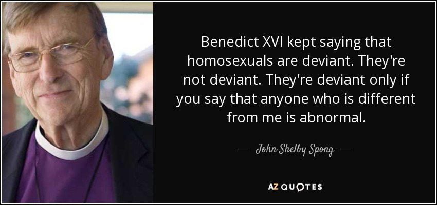 Benedict XVI kept saying that homosexuals are deviant. They're not deviant. They're deviant only if you say that anyone who is different from me is abnormal. - John Shelby Spong