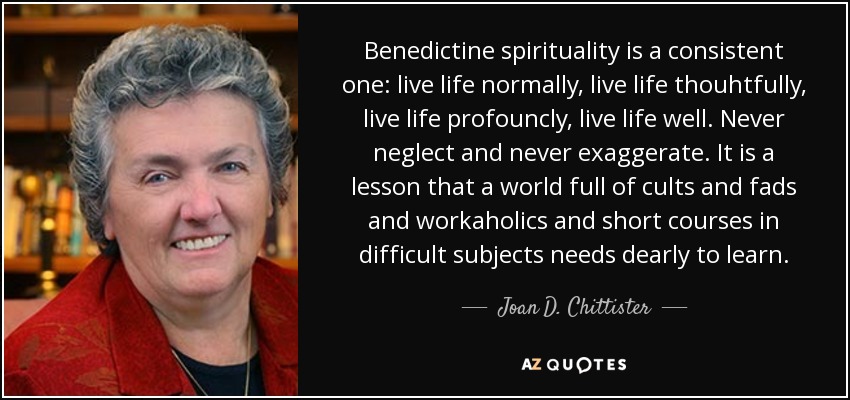 Benedictine spirituality is a consistent one: live life normally, live life thouhtfully, live life profouncly, live life well. Never neglect and never exaggerate. It is a lesson that a world full of cults and fads and workaholics and short courses in difficult subjects needs dearly to learn. - Joan D. Chittister