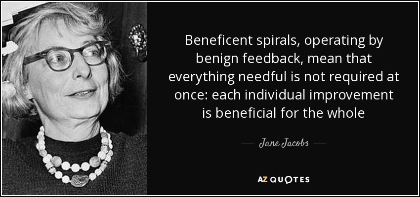 Beneficent spirals, operating by benign feedback, mean that everything needful is not required at once: each individual improvement is beneficial for the whole - Jane Jacobs