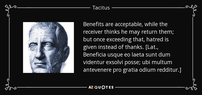 Benefits are acceptable, while the receiver thinks he may return them; but once exceeding that, hatred is given instead of thanks. [Lat., Beneficia usque eo laeta sunt dum videntur exsolvi posse; ubi multum antevenere pro gratia odium redditur.] - Tacitus