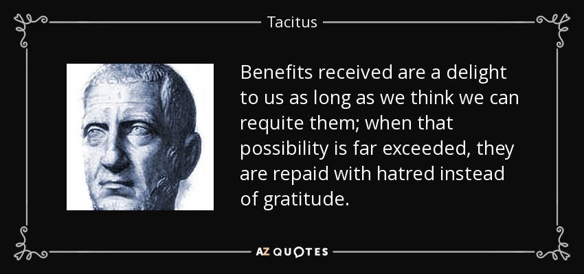 Benefits received are a delight to us as long as we think we can requite them; when that possibility is far exceeded, they are repaid with hatred instead of gratitude. - Tacitus