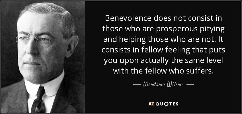 Benevolence does not consist in those who are prosperous pitying and helping those who are not. It consists in fellow feeling that puts you upon actually the same level with the fellow who suffers. - Woodrow Wilson