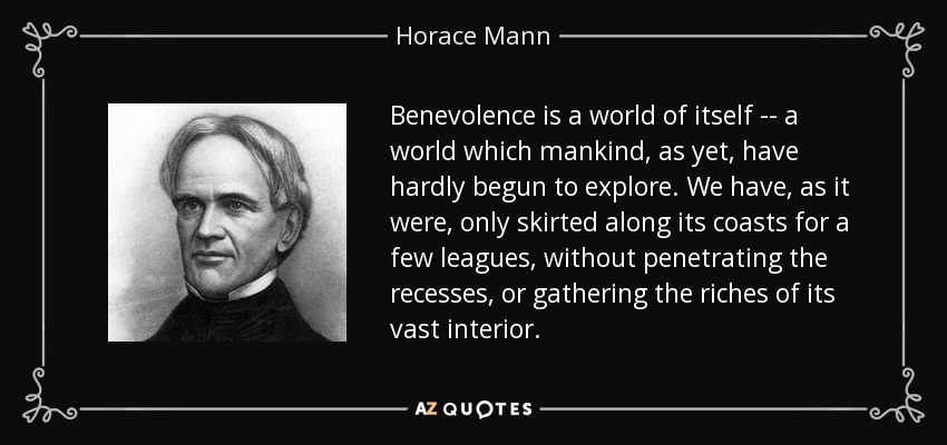 Benevolence is a world of itself -- a world which mankind, as yet, have hardly begun to explore. We have, as it were, only skirted along its coasts for a few leagues, without penetrating the recesses, or gathering the riches of its vast interior. - Horace Mann