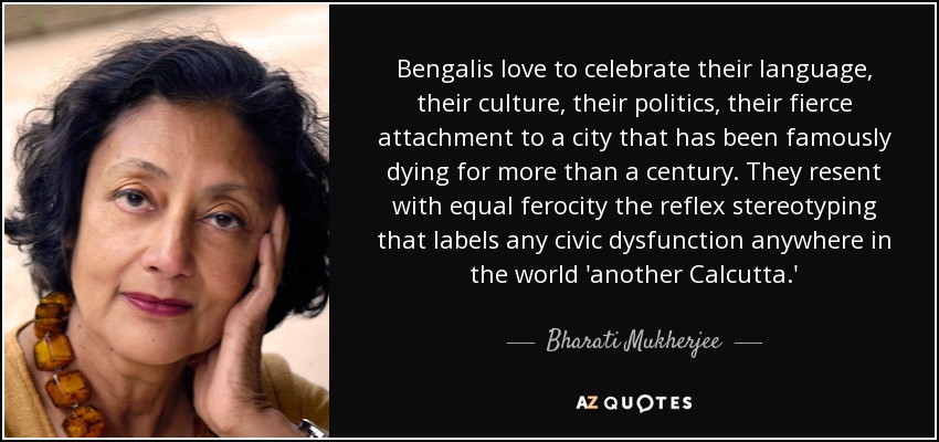 Bengalis love to celebrate their language, their culture, their politics, their fierce attachment to a city that has been famously dying for more than a century. They resent with equal ferocity the reflex stereotyping that labels any civic dysfunction anywhere in the world 'another Calcutta.' - Bharati Mukherjee