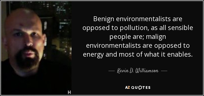 Benign environmentalists are opposed to pollution, as all sensible people are; malign environmentalists are opposed to energy and most of what it enables. - Kevin D. Williamson