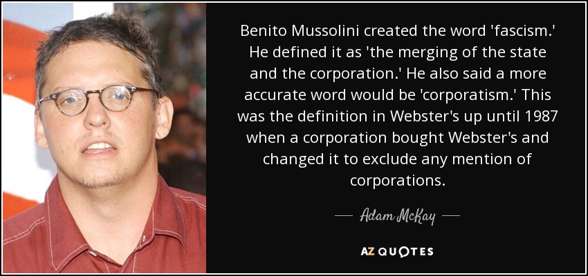 Benito Mussolini created the word 'fascism.' He defined it as 'the merging of the state and the corporation.' He also said a more accurate word would be 'corporatism.' This was the definition in Webster's up until 1987 when a corporation bought Webster's and changed it to exclude any mention of corporations. - Adam McKay