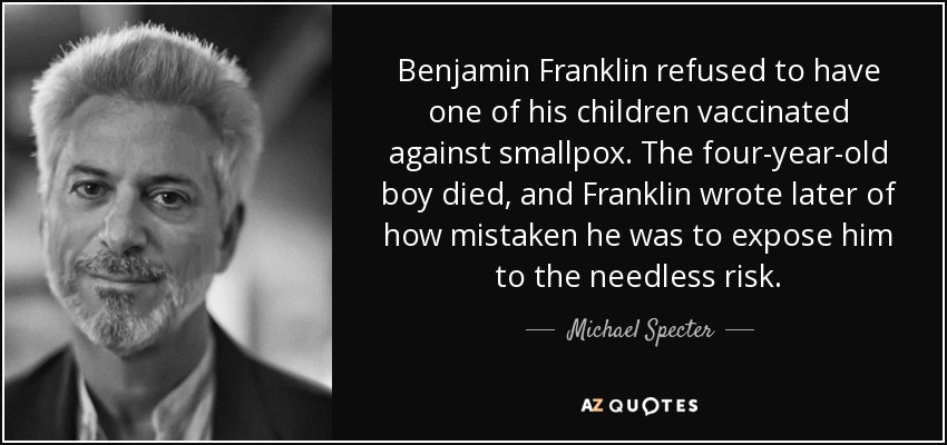 Benjamin Franklin refused to have one of his children vaccinated against smallpox. The four-year-old boy died, and Franklin wrote later of how mistaken he was to expose him to the needless risk. - Michael Specter