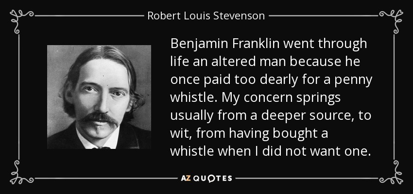 Benjamin Franklin went through life an altered man because he once paid too dearly for a penny whistle. My concern springs usually from a deeper source, to wit, from having bought a whistle when I did not want one. - Robert Louis Stevenson