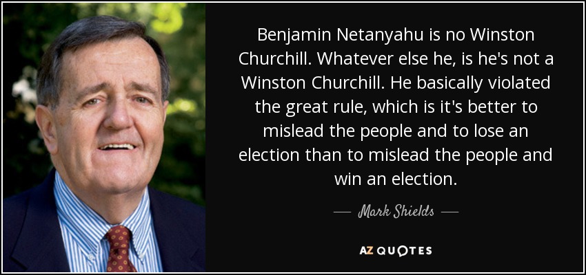 Benjamin Netanyahu is no Winston Churchill. Whatever else he, is he's not a Winston Churchill. He basically violated the great rule, which is it's better to mislead the people and to lose an election than to mislead the people and win an election. - Mark Shields