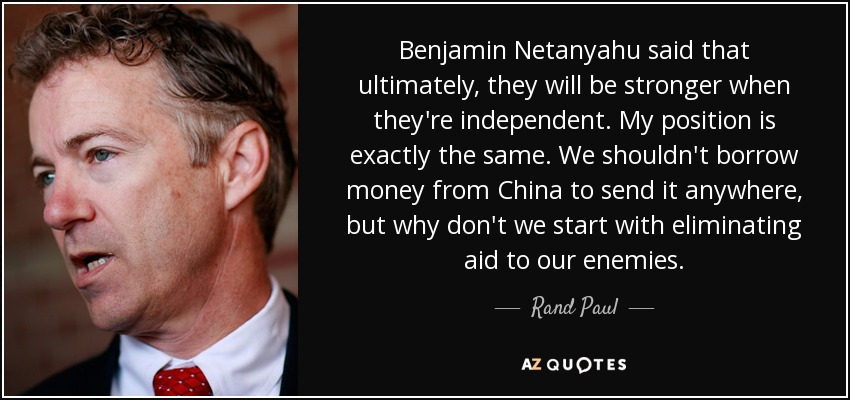 Benjamin Netanyahu said that ultimately, they will be stronger when they're independent. My position is exactly the same. We shouldn't borrow money from China to send it anywhere, but why don't we start with eliminating aid to our enemies. - Rand Paul