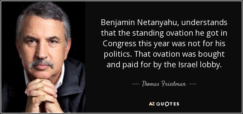 Benjamin Netanyahu, understands that the standing ovation he got in Congress this year was not for his politics. That ovation was bought and paid for by the Israel lobby. - Thomas Friedman