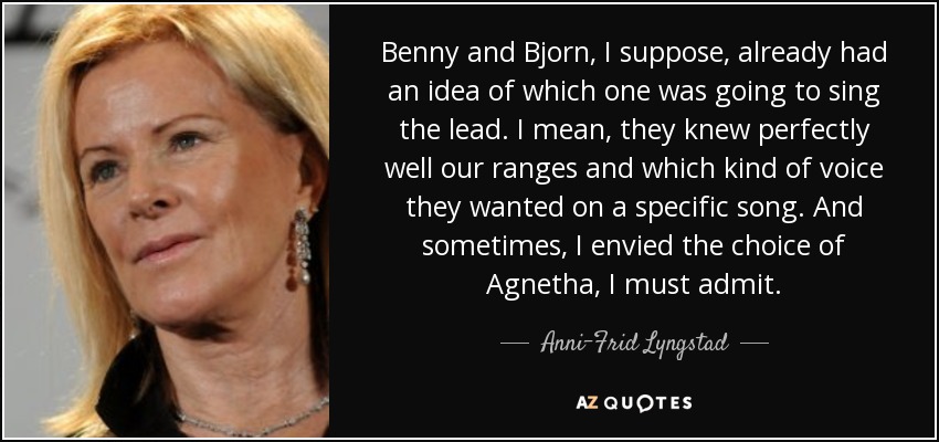 Benny and Bjorn, I suppose, already had an idea of which one was going to sing the lead. I mean, they knew perfectly well our ranges and which kind of voice they wanted on a specific song. And sometimes, I envied the choice of Agnetha, I must admit. - Anni-Frid Lyngstad
