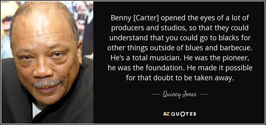 Benny [Carter] opened the eyes of a lot of producers and studios, so that they could understand that you could go to blacks for other things outside of blues and barbecue. He's a total musician. He was the pioneer, he was the foundation. He made it possible for that doubt to be taken away. - Quincy Jones