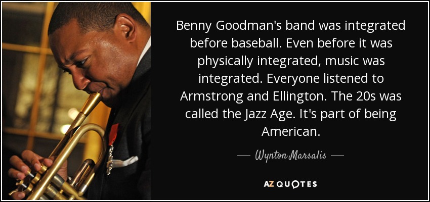 Benny Goodman's band was integrated before baseball. Even before it was physically integrated, music was integrated. Everyone listened to Armstrong and Ellington. The 20s was called the Jazz Age. It's part of being American. - Wynton Marsalis