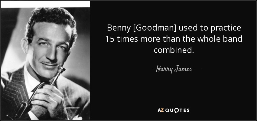 Benny [Goodman] used to practice 15 times more than the whole band combined. - Harry James
