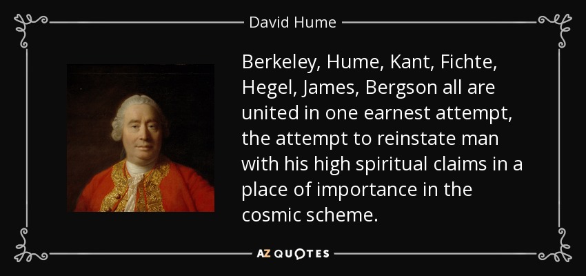 Berkeley , Hume, Kant , Fichte , Hegel , James , Bergson all are united in one earnest attempt, the attempt to reinstate man with his high spiritual claims in a place of importance in the cosmic scheme. - David Hume