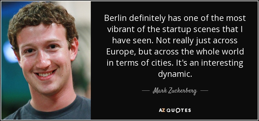 Berlin definitely has one of the most vibrant of the startup scenes that I have seen. Not really just across Europe, but across the whole world in terms of cities. It's an interesting dynamic. - Mark Zuckerberg