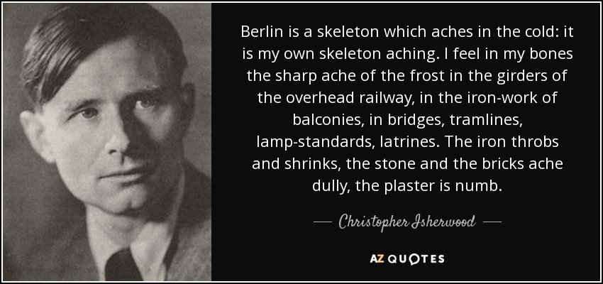 Berlin is a skeleton which aches in the cold: it is my own skeleton aching. I feel in my bones the sharp ache of the frost in the girders of the overhead railway, in the iron-work of balconies, in bridges, tramlines, lamp-standards, latrines. The iron throbs and shrinks, the stone and the bricks ache dully, the plaster is numb. - Christopher Isherwood